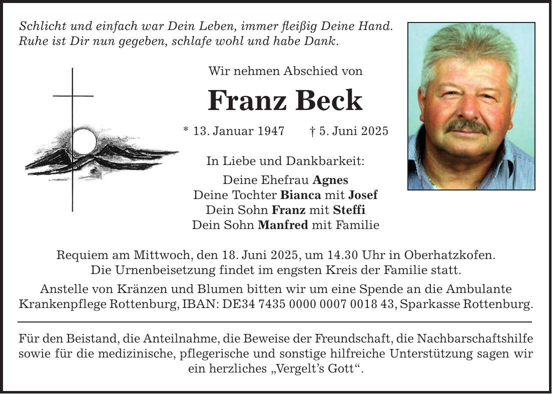 Schlicht und einfach war Dein Leben, immer fleißig Deine Hand. Ruhe ist Dir nun gegeben, schlafe wohl und habe Dank. Wir nehmen Abschied von Franz Beck * 13. Januar 1947 + 5. Juni 2025 In Liebe und Dankbarkeit: Deine Ehefrau Agnes Deine Tochter Bianca mit Josef Dein Sohn Franz mit Steffi Dein Sohn Manfred mit Familie Requiem am Mittwoch, den 18. Juni 2025, um 14.30 Uhr in Oberhatzkofen. Die Urnenbeisetzung findet im engsten Kreis der Familie statt. Anstelle von Kränzen und Blumen bitten wir um eine Spende an die Ambulante Krankenpflege Rottenburg, IBAN: DE***, Sparkasse Rottenburg. Für den Beistand, die Anteilnahme, die Beweise der Freundschaft, die Nachbarschaftshilfe sowie für die medizinische, pflegerische und sonstige hilfreiche Unterstützung sagen wir ein herzliches 'Vergelt's Gott'.