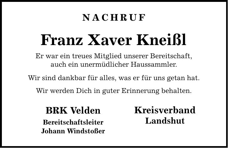 nachruf Franz Xaver Kneißl Er war ein treues Mitglied unserer Bereitschaft, auch ein unermüdlicher Haussammler. Wir sind dankbar für alles, was er für uns getan hat. Wir werden Dich in guter Erinnerung behalten. BRK Velden Bereitschaftsleiter Johann Windstoßer Kreisverband Landshut