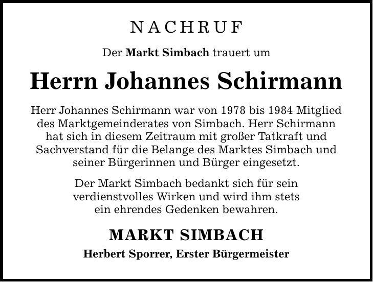 Nachruf Der Markt Simbach trauert um Herrn Johannes Schirmann Herr Johannes Schirmann war von 1978 bis 1984 Mitglied des Marktgemeinderates von Simbach. Herr Schirmann hat sich in diesem Zeitraum mit großer Tatkraft und Sachverstand für die Belange des Marktes Simbach und seiner Bürgerinnen und Bürger eingesetzt. Der Markt Simbach bedankt sich für sein verdienstvolles Wirken und wird ihm stets ein ehrendes Gedenken bewahren. MARKT SIMBACH Herbert Sporrer, Erster Bürgermeister