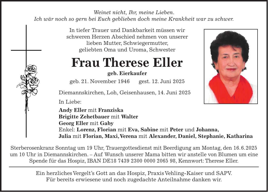 Weinet nicht, Ihr, meine Lieben. Ich wär noch so gern bei Euch geblieben doch meine Krankheit war zu schwer. In tiefer Trauer und Dankbarkeit müssen wir schweren Herzen Abschied nehmen von unserer lieben Mutter, Schwiegermutter, geliebten Oma und Uroma, Schwester Frau Therese Eller geb. Eierkaufer geb. 21. November 1946 gest. 12. Juni 2025 Diemannskirchen, Loh, Geisenhausen, 14. Juni 2025 In Liebe: Andy Eller mit Franziska Brigitte Zehetbauer mit Walter Georg Eller mit Gaby Enkel: Lorenz, Florian mit Eva, Sabine mit Peter und Johanna, Julia mit Florian, Maxi, Verena mit Alexander, Daniel, Stephanie, Katharina Sterberosenkranz Sonntag um 19 Uhr, Trauergottesdienst mit Beerdigung am Montag, den 16. 6. 2025 um 10 Uhr in Diemannskirchen. - Auf Wunsch unserer Mama bitten wir anstelle von Blumen um eine Spende für das Hospiz, IBAN DE***, Kennwort: Therese Eller. Ein herzliches Vergelt's Gott an das Hospiz, Praxis Vehling-Kaiser und SAPV. Für bereits erwiesene und noch zugedachte Anteilnahme danken wir.