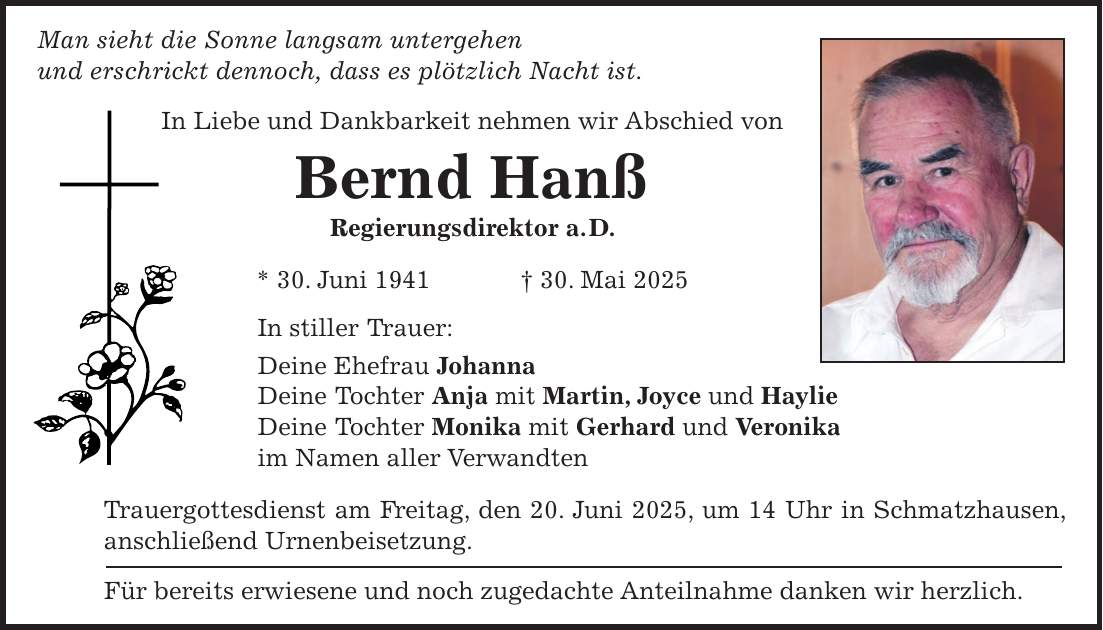 Man sieht die Sonne langsam untergehen und erschrickt dennoch, dass es plötzlich Nacht ist. In Liebe und Dankbarkeit nehmen wir Abschied von Bernd Hanß Regierungsdirektor a. D. * 30. Juni 1941 + 30. Mai 2025 In stiller Trauer: Deine Ehefrau Johanna Deine Tochter Anja mit Martin, Joyce und Haylie Deine Tochter Monika mit Gerhard und Veronika im Namen aller Verwandten Trauergottesdienst am Freitag, den 20. Juni 2025, um 14 Uhr in Schmatzhausen, anschließend Urnenbeisetzung. Für bereits erwiesene und noch zugedachte Anteilnahme danken wir herzlich.