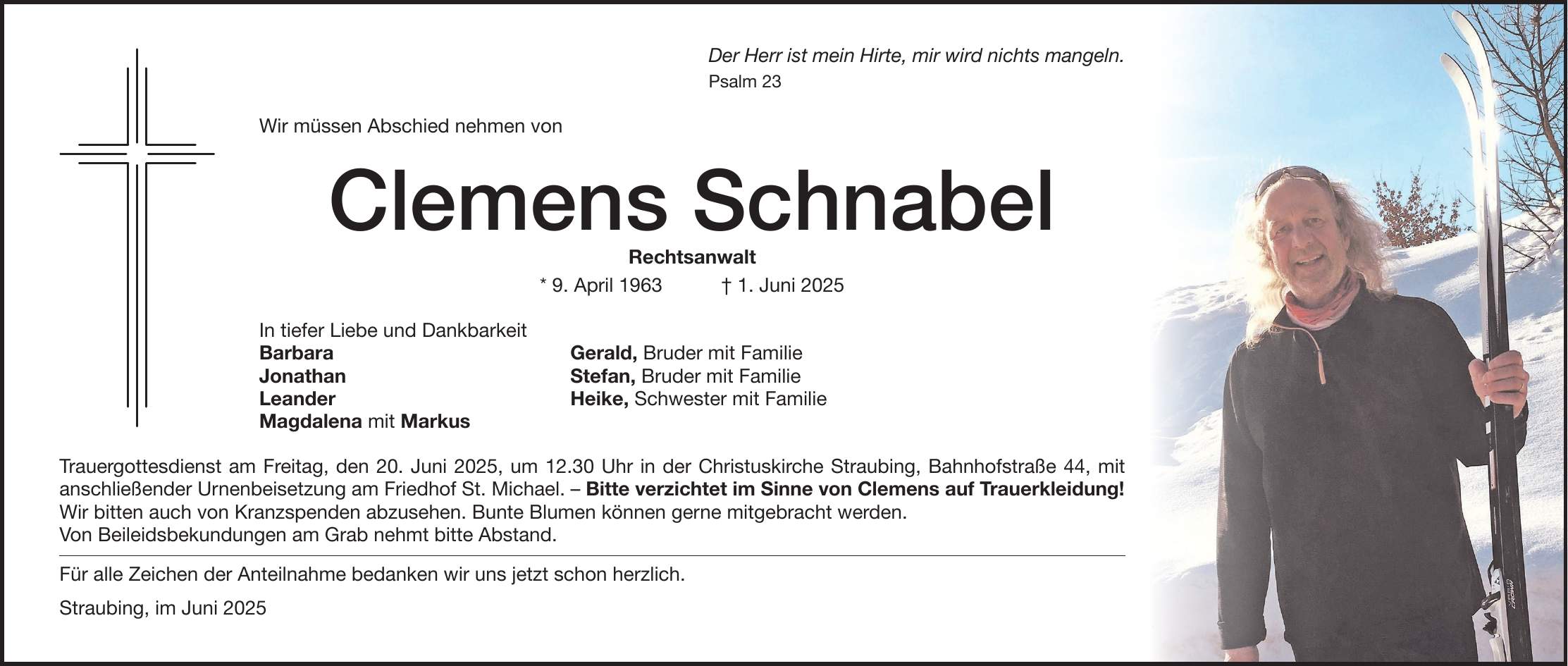 Der Herr ist mein Hirte, mir wird nichts mangeln. Psalm 23 Wir müssen Abschied nehmen von Clemens Schnabel Rechtsanwalt * 9. April 1963 + 1. Juni 2025 In tiefer Liebe und Dankbarkeit Barbara Gerald, Bruder mit Familie Jonathan Stefan, Bruder mit Familie Leander Heike, Schwester mit Familie Magdalena mit Markus Trauergottesdienst am Freitag, den 20. Juni 2025, um 12.30 Uhr in der Christuskirche Straubing, Bahnhofstraße 44, mit anschließender Urnenbeisetzung am Friedhof St. Michael. - Bitte verzichtet im Sinne von Clemens auf Trauerkleidung! Wir bitten auch von Kranzspenden abzusehen. Bunte Blumen können gerne mitgebracht werden. Von Beileidsbekundungen am Grab nehmt bitte Abstand. Für alle Zeichen der Anteilnahme bedanken wir uns jetzt schon herzlich. Straubing, im Juni 2025
