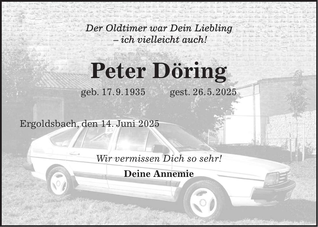 Der Oldtimer war Dein Liebling - ich vielleicht auch! Peter Döring geb. 17. 9. 1935 gest. 26. 5. 2025 Ergoldsbach, den 14. Juni 2025 Wir vermissen Dich so sehr! Deine Annemie