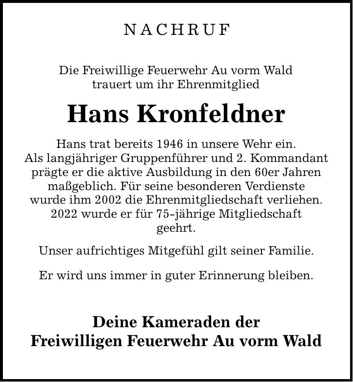 Nachruf Die Freiwillige Feuerwehr Au vorm Wald trauert um ihr Ehrenmitglied Hans Kronfeldner Hans trat bereits 1946 in unsere Wehr ein. Als langjähriger Gruppenführer und 2. Kommandant prägte er die aktive Ausbildung in den 60er Jahren maßgeblich. Für seine besonderen Verdienste wurde ihm 2002 die Ehrenmitgliedschaft verliehen. 2022 wurde er für 75-jährige Mitgliedschaft geehrt. Unser aufrichtiges Mitgefühl gilt seiner Familie. Er wird uns immer in guter Erinnerung bleiben. Deine Kameraden der Freiwilligen Feuerwehr Au vorm Wald