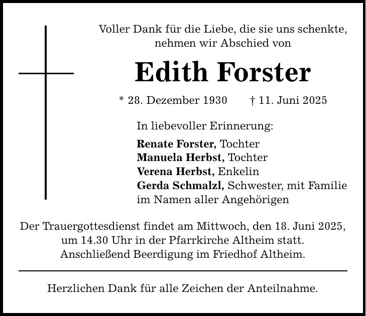 Voller Dank für die Liebe, die sie uns schenkte, nehmen wir Abschied von Edith Forster * 28. Dezember 1930 _ 11. Juni 2025 In liebevoller Erinnerung: Renate Forster, Tochter Manuela Herbst, Tochter Verena Herbst, Enkelin Gerda Schmalzl, Schwester, mit Familie im Namen aller Angehörigen Der Trauergottesdienst findet am Mittwoch, den 18. Juni 2025, um 14.30 Uhr in der Pfarrkirche Altheim statt. Anschließend Beerdigung im Friedhof Altheim. Herzlichen Dank für alle Zeichen der Anteilnahme.