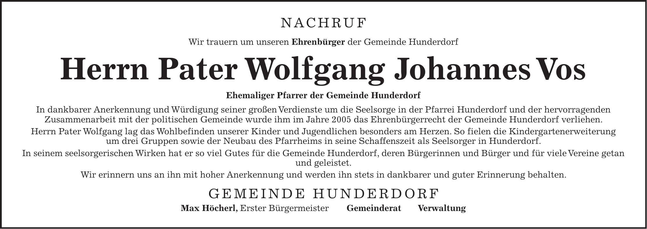 NACHRUF Wir trauern um unseren Ehrenbürger der Gemeinde Hunderdorf Herrn Pater Wolfgang Johannes Vos Ehemaliger Pfarrer der Gemeinde Hunderdorf In dankbarer Anerkennung und Würdigung seiner großen Verdienste um die Seelsorge in der Pfarrei Hunderdorf und der hervorragenden Zusammenarbeit mit der politischen Gemeinde wurde ihm im Jahre 2005 das Ehrenbürgerrecht der Gemeinde Hunderdorf verliehen. Herrn Pater Wolfgang lag das Wohlbefinden unserer Kinder und Jugendlichen besonders am Herzen. So fielen die Kindergartenerweiterung um drei Gruppen sowie der Neubau des Pfarrheims in seine Schaffenszeit als Seelsorger in Hunderdorf. In seinem seelsorgerischen Wirken hat er so viel Gutes für die Gemeinde Hunderdorf, deren Bürgerinnen und Bürger und für viele Vereine getan und geleistet. Wir erinnern uns an ihn mit hoher Anerkennung und werden ihn stets in dankbarer und guter Erinnerung behalten. GEMEINDE HUNDERDORF Max Höcherl, Erster Bürgermeister Gemeinderat Verwaltung