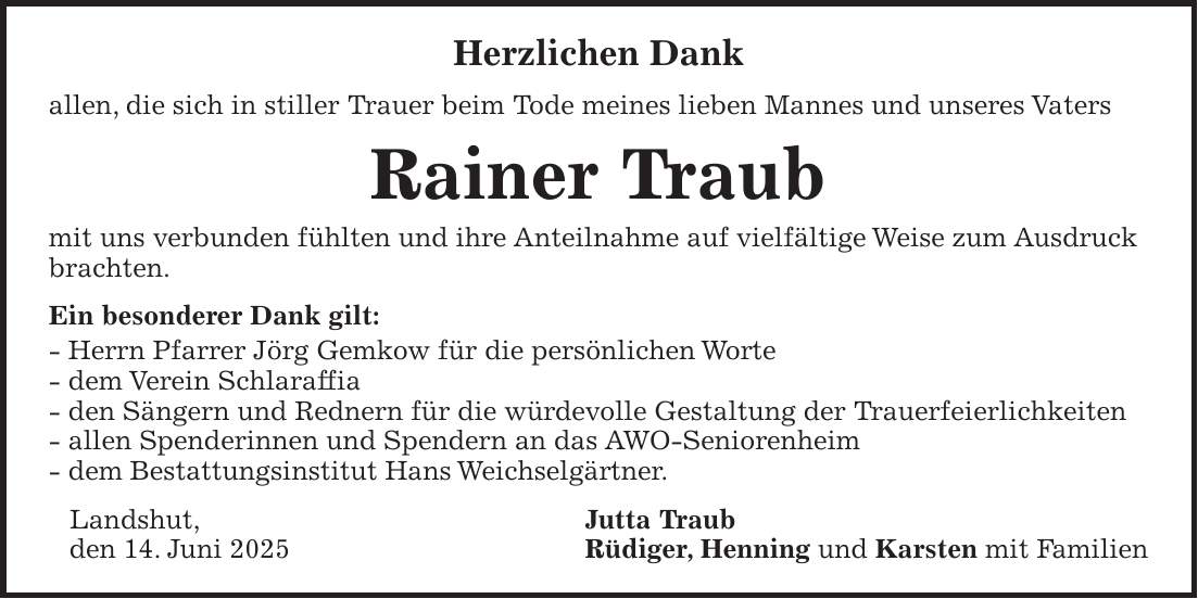 Herzlichen Dank allen, die sich in stiller Trauer beim Tode meines lieben Mannes und unseres Vaters Rainer Traub mit uns verbunden fühlten und ihre Anteilnahme auf vielfältige Weise zum Ausdruck brachten. Ein besonderer Dank gilt: - Herrn Pfarrer Jörg Gemkow für die persönlichen Worte - dem Verein Schlaraffia - den Sängern und Rednern für die würdevolle Gestaltung der Trauerfeierlichkeiten - allen Spenderinnen und Spendern an das AWO-Seniorenheim - dem Bestattungsinstitut Hans Weichselgärtner. Landshut, Jutta Traub den 14. Juni 2025 Rüdiger, Henning und Karsten mit Familien