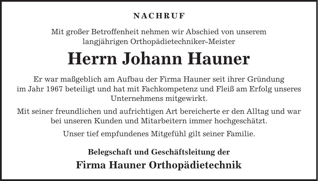 Nachruf Mit großer Betroffenheit nehmen wir Abschied von unserem langjährigen Orthopädietechniker-Meister Herrn Johann Hauner Er war maßgeblich am Aufbau der Firma Hauner seit ihrer Gründung im Jahr 1967 beteiligt und hat mit Fachkompetenz und Fleiß am Erfolg unseres Unternehmens mitgewirkt. Mit seiner freundlichen und aufrichtigen Art bereicherte er den Alltag und war bei unseren Kunden und Mitarbeitern immer hochgeschätzt. Unser tief empfundenes Mitgefühl gilt seiner Familie. Belegschaft und Geschäftsleitung der Firma Hauner Orthopädietechnik