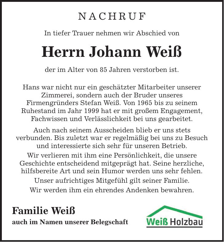 NACHRUF In tiefer Trauer nehmen wir Abschied von Herrn Johann Weiß der im Alter von 85 Jahren verstorben ist. Hans war nicht nur ein geschätzter Mitarbeiter unserer Zimmerei, sondern auch der Bruder unseres Firmengründers Stefan Weiß. Von 1965 bis zu seinem Ruhestand im Jahr 1999 hat er mit großem Engagement, Fachwissen und Verlässlichkeit bei uns gearbeitet. Auch nach seinem Ausscheiden blieb er uns stets verbunden. Bis zuletzt war er regelmäßig bei uns zu Besuch und interessierte sich sehr für unseren Betrieb. Wir verlieren mit ihm eine Persönlichkeit, die unsere Geschichte entscheidend mitgeprägt hat. Seine herzliche, hilfsbereite Art und sein Humor werden uns sehr fehlen. Unser aufrichtiges Mitgefühl gilt seiner Familie. Wir werden ihm ein ehrendes Andenken bewahren. Familie Weiß auch im Namen unserer Belegschaft