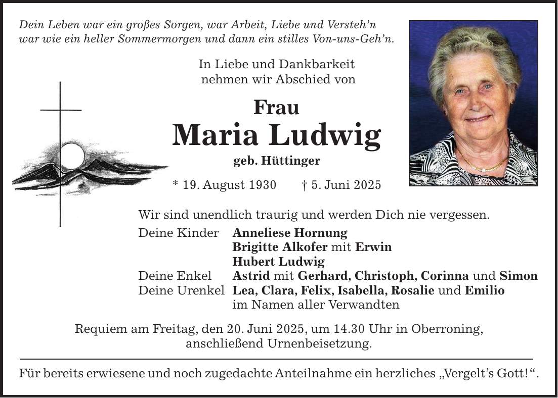 Dein Leben war ein großes Sorgen, war Arbeit, Liebe und Versteh'n war wie ein heller Sommermorgen und dann ein stilles Von-uns-Geh'n. In Liebe und Dankbarkeit nehmen wir Abschied von Frau Maria Ludwig geb. Hüttinger * 19. August 1930 + 5. Juni 2025 Wir sind unendlich traurig und werden Dich nie vergessen. Deine Kinder Anneliese Hornung Brigitte Alkofer mit Erwin Hubert Ludwig Deine Enkel Astrid mit Gerhard, Christoph, Corinna und Simon Deine Urenkel Lea, Clara, Felix, Isabella, Rosalie und Emilio im Namen aller Verwandten Requiem am Freitag, den 20. Juni 2025, um 14.30 Uhr in Oberroning, anschließend Urnenbeisetzung. Für bereits erwiesene und noch zugedachte Anteilnahme ein herzliches 'Vergelt's Gott!'.