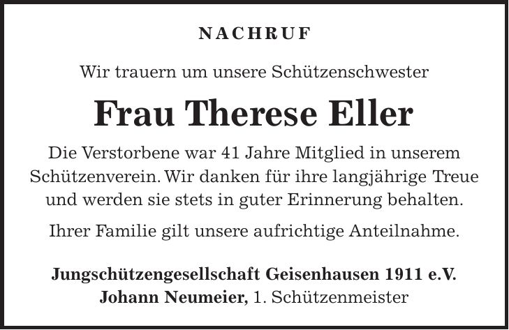 Nachruf Wir trauern um unsere Schützenschwester Frau Therese Eller Die Verstorbene war 41 Jahre Mitglied in unserem Schützenverein. Wir danken für ihre langjährige Treue und werden sie stets in guter Erinnerung behalten. Ihrer Familie gilt unsere aufrichtige Anteilnahme. Jungschützengesellschaft Geisenhausen 1911 e.V. Johann Neumeier, 1. Schützenmeister