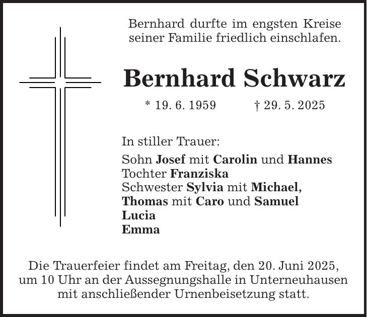 Bernhard durfte im engsten Kreise seiner Familie friedlich einschlafen. Bernhard Schwarz * 19. 6. 1959 + 29. 5. 2025 In stiller Trauer: Sohn Josef mit Carolin und Hannes Tochter Franziska Schwester Sylvia mit Michael, Thomas mit Caro und Samuel Lucia Emma Die Trauerfeier findet am Freitag, den 20. Juni 2025, um 10 Uhr an der Aussegnungshalle in Unterneuhausen mit anschließender Urnenbeisetzung statt.