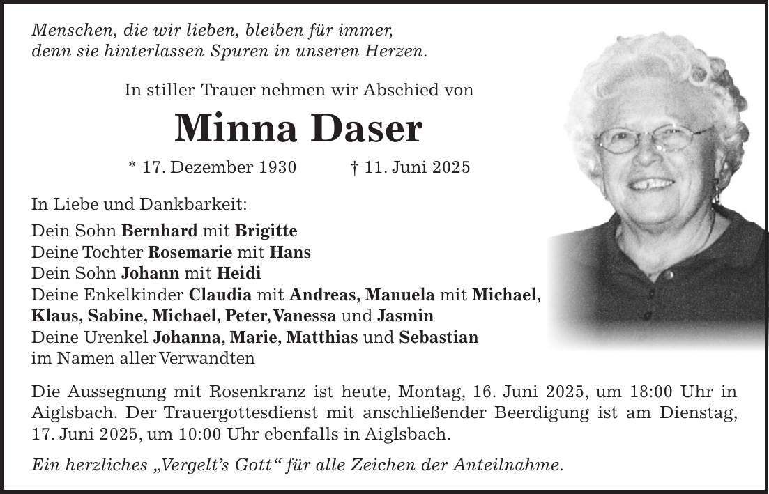 Menschen, die wir lieben, bleiben für immer, denn sie hinterlassen Spuren in unseren Herzen. In stiller Trauer nehmen wir Abschied von Minna Daser * 17. Dezember 1930 + 11. Juni 2025 In Liebe und Dankbarkeit: Dein Sohn Bernhard mit Brigitte Deine Tochter Rosemarie mit Hans Dein Sohn Johann mit Heidi Deine Enkelkinder Claudia mit Andreas, Manuela mit Michael, Klaus, Sabine, Michael, Peter, Vanessa und Jasmin Deine Urenkel Johanna, Marie, Matthias und Sebastian im Namen aller Verwandten Die Aussegnung mit Rosenkranz ist heute, Montag, 16. Juni 2025, um 18:00 Uhr in Aiglsbach. Der Trauergottesdienst mit anschließender Beerdigung ist am Dienstag, 17. Juni 2025, um 10:00 Uhr ebenfalls in Aiglsbach. Ein herzliches 'Vergelt's Gott' für alle Zeichen der Anteilnahme.