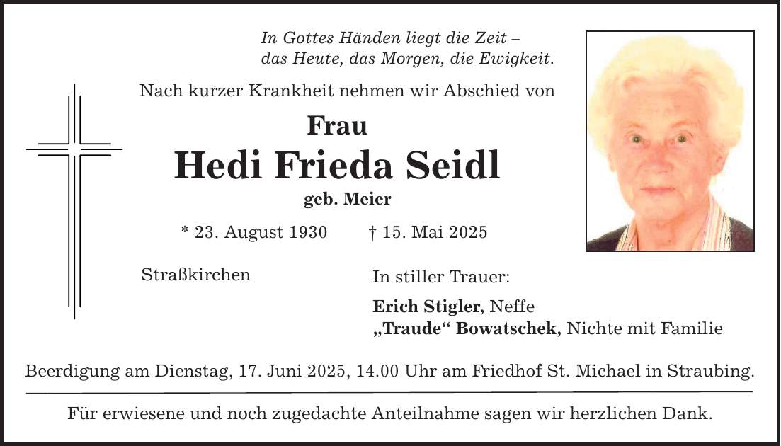 In Gottes Händen liegt die Zeit - das Heute, das Morgen, die Ewigkeit. Nach kurzer Krankheit nehmen wir Abschied von Frau Hedi Frieda Seidl geb. Meier * 23. August 1930 _ 15. Mai 2025 Straßkirchen In stiller Trauer: Erich Stigler, Neffe 