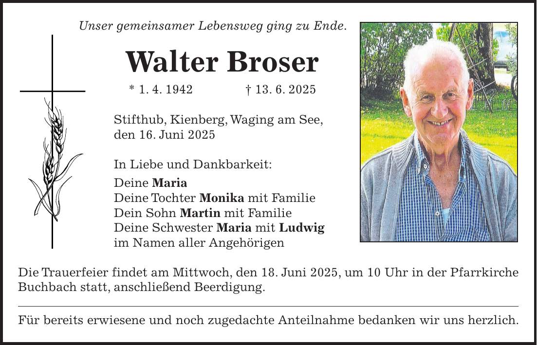 Unser gemeinsamer Lebensweg ging zu Ende. Walter Broser * 1. 4. 1942 + 13. 6. 2025 Stifthub, Kienberg, Waging am See, den 16. Juni 2025 In Liebe und Dankbarkeit: Deine Maria Deine Tochter Monika mit Familie Dein Sohn Martin mit Familie Deine Schwester Maria mit Ludwig im Namen aller Angehörigen Die Trauerfeier findet am Mittwoch, den 18. Juni 2025, um 10 Uhr in der Pfarrkirche Buchbach statt, anschließend Beerdigung. Für bereits erwiesene und noch zugedachte Anteilnahme bedanken wir uns herzlich.