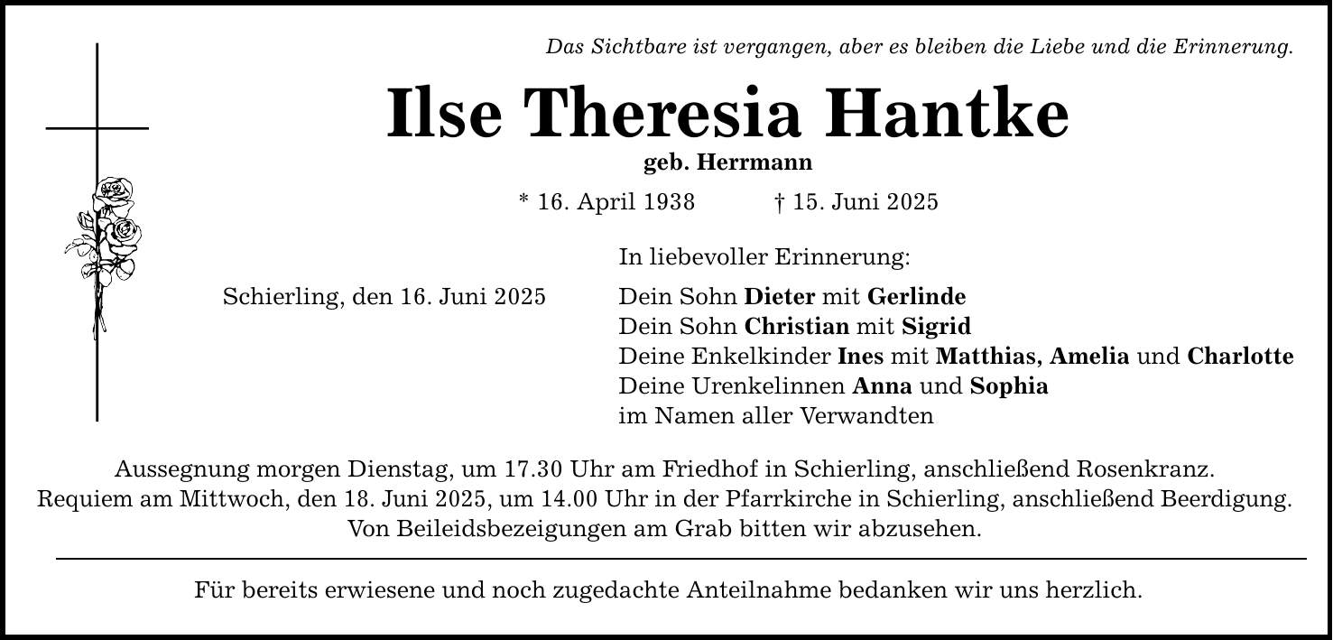 Das Sichtbare ist vergangen, aber es bleiben die Liebe und die Erinnerung. Ilse Theresia Hantke geb. Herrmann * 16. April 1938 _ 15. Juni 2025 Schierling, den 16. Juni 2025 In liebevoller Erinnerung: Dein Sohn Dieter mit Gerlinde Dein Sohn Christian mit Sigrid Deine Enkelkinder Ines mit Matthias, Amelia und Charlotte Deine Urenkelinnen Anna und Sophia im Namen aller Verwandten Aussegnung morgen Dienstag, um 17.30 Uhr am Friedhof in Schierling, anschließend Rosenkranz. Requiem am Mittwoch, den 18. Juni 2025, um 14.00 Uhr in der Pfarrkirche in Schierling, anschließend Beerdigung. Von Beileidsbezeigungen am Grab bitten wir abzusehen. Für bereits erwiesene und noch zugedachte Anteilnahme bedanken wir uns herzlich.