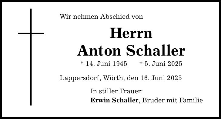 Wir nehmen Abschied vonHerrnAnton Schaller* 14. Juni 1945 _ 5. Juni 2025Lappersdorf, Wörth, den 16. Juni 2025In stiller Trauer:Erwin Schaller, Bruder mit Familie