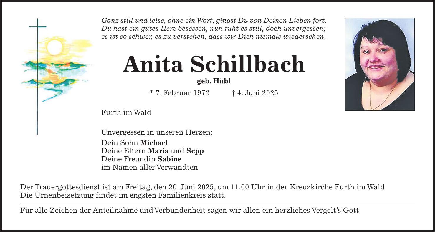 Ganz still und leise, ohne ein Wort, gingst Du von Deinen Lieben fort. Du hast ein gutes Herz besessen, nun ruht es still, doch unvergessen; es ist so schwer, es zu verstehen, dass wir Dich niemals wiedersehen. Anita Schillbach geb. Hübl * 7. Februar 1972 + 4. Juni 2025 Furth im Wald Unvergessen in unseren Herzen: Dein Sohn Michael Deine Eltern Maria und Sepp Deine Freundin Sabine im Namen aller Verwandten Der Trauergottesdienst ist am Freitag, den 20. Juni 2025, um 11.00 Uhr in der Kreuzkirche Furth im Wald. Die Urnenbeisetzung findet im engsten Familienkreis statt. Für alle Zeichen der Anteilnahme und Verbundenheit sagen wir allen ein herzliches Vergelt's Gott.