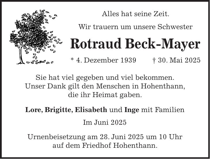 Alles hat seine Zeit. Wir trauern um unsere Schwester Rotraud Beck-Mayer * 4. Dezember 1939 + 30. Mai 2025 Sie hat viel gegeben und viel bekommen. Unser Dank gilt den Menschen in Hohenthann, die ihr Heimat gaben. Lore, Brigitte, Elisabeth und Inge mit Familien Im Juni 2025 Urnenbeisetzung am 28. Juni 2025 um 10 Uhr auf dem Friedhof Hohenthann.