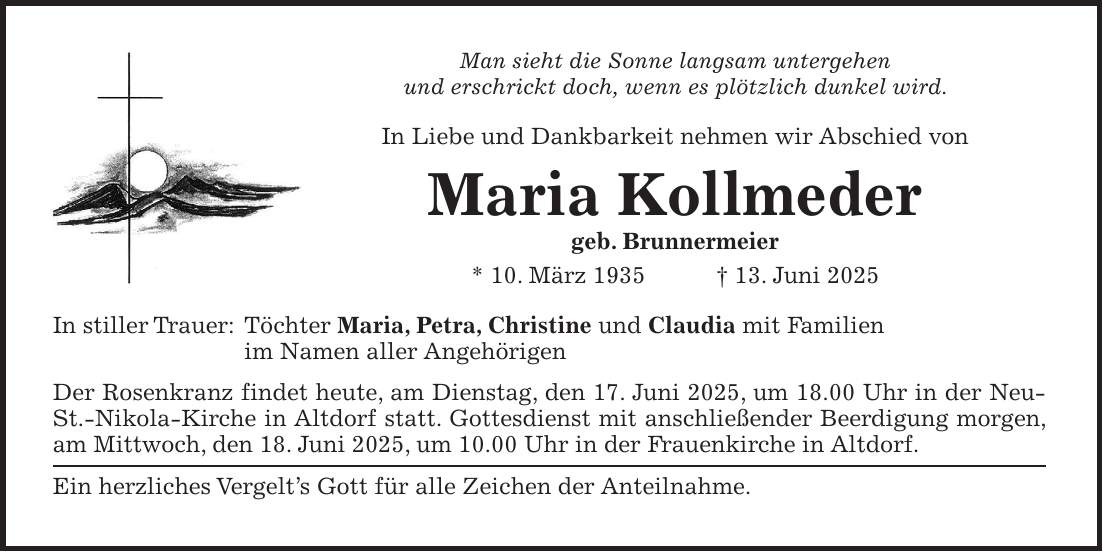Man sieht die Sonne langsam untergehen und erschrickt doch, wenn es plötzlich dunkel wird. In Liebe und Dankbarkeit nehmen wir Abschied von Maria Kollmeder geb. Brunnermeier * 10. März 1935 + 13. Juni 2025 In stiller Trauer: Töchter Maria, Petra, Christine und Claudia mit Familien im Namen aller Angehörigen Der Rosenkranz findet heute, am Dienstag, den 17. Juni 2025, um 18.00 Uhr in der Neu-St.-Nikola-Kirche in Altdorf statt. Gottesdienst mit anschließender Beerdigung morgen, am Mittwoch, den 18. Juni 2025, um 10.00 Uhr in der Frauenkirche in Altdorf. Ein herzliches Vergelt's Gott für alle Zeichen der Anteilnahme.