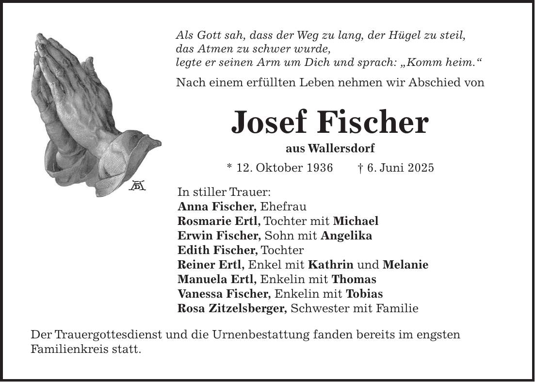 Als Gott sah, dass der Weg zu lang, der Hügel zu steil, das Atmen zu schwer wurde, legte er seinen Arm um Dich und sprach: 'Komm heim.' Nach einem erfüllten Leben nehmen wir Abschied von Josef Fischer aus Wallersdorf * 12. Oktober 1936 + 6. Juni 2025 In stiller Trauer: Anna Fischer, Ehefrau Rosmarie Ertl, Tochter mit Michael Erwin Fischer, Sohn mit Angelika Edith Fischer, Tochter Reiner Ertl, Enkel mit Kathrin und Melanie Manuela Ertl, Enkelin mit Thomas Vanessa Fischer, Enkelin mit Tobias Rosa Zitzelsberger, Schwester mit Familie Der Trauergottesdienst und die Urnenbestattung fanden bereits im engsten Familienkreis statt. 