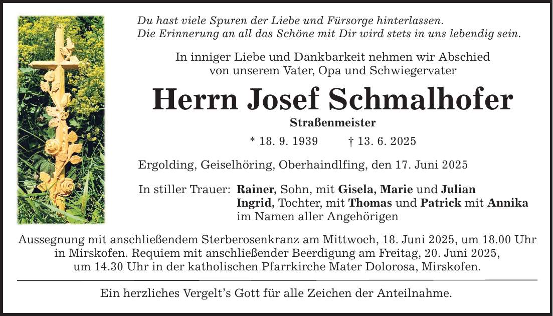 Du hast viele Spuren der Liebe und Fürsorge hinterlassen. Die Erinnerung an all das Schöne mit Dir wird stets in uns lebendig sein. In inniger Liebe und Dankbarkeit nehmen wir Abschiedvon unserem Vater, Opa und SchwiegervaterHerrn Josef SchmalhoferStraßenmeister* 18. 9. 1939 _ 13. 6. 2025Ergolding, Geiselhöring, Oberhaindlfing, den 17. Juni 2025In stiller Trauer:Rainer, Sohn, mit Gisela, Marie und JulianIngrid, Tochter, mit Thomas und Patrick mit Annikaim Namen aller Angehörigen Aussegnung mit anschließendem Sterberosenkranz am Mittwoch, 18. Juni 2025, um 18.00 Uhr in Mirskofen. Requiem mit anschließender Beerdigung am Freitag, 20. Juni 2025,um 14.30 Uhr in der katholischen Pfarrkirche Mater Dolorosa, Mirskofen. Ein herzliches Vergelt's Gott für alle Zeichen der Anteilnahme.