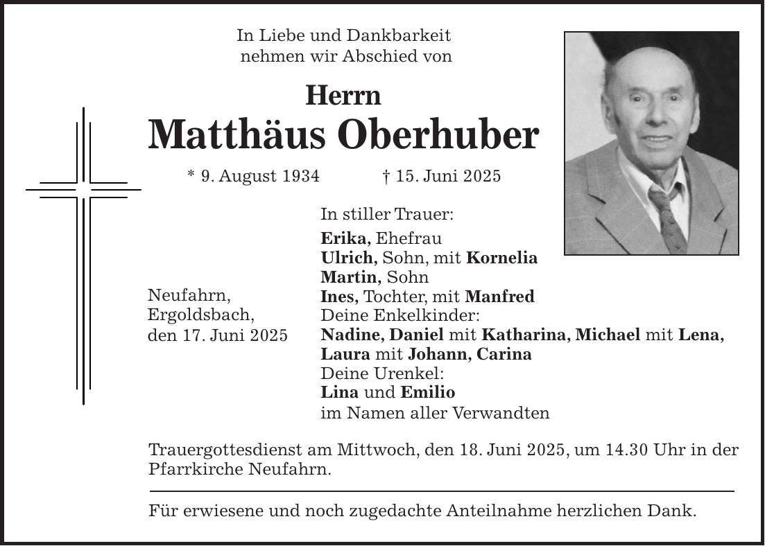 In Liebe und Dankbarkeit nehmen wir Abschied von Herrn Matthäus Oberhuber * 9. August 1934 + 15. Juni 2025 In stiller Trauer: Erika, Ehefrau Ulrich, Sohn, mit Kornelia Martin, Sohn Ines, Tochter, mit Manfred Deine Enkelkinder: Nadine, Daniel mit Katharina, Michael mit Lena, Laura mit Johann, Carina Deine Urenkel: Lina und Emilio im Namen aller Verwandten Trauergottesdienst am Mittwoch, den 18. Juni 2025, um 14.30 Uhr in der Pfarrkirche Neufahrn. Für erwiesene und noch zugedachte Anteilnahme herzlichen Dank.Neufahrn, Ergoldsbach, den 17. Juni 2025