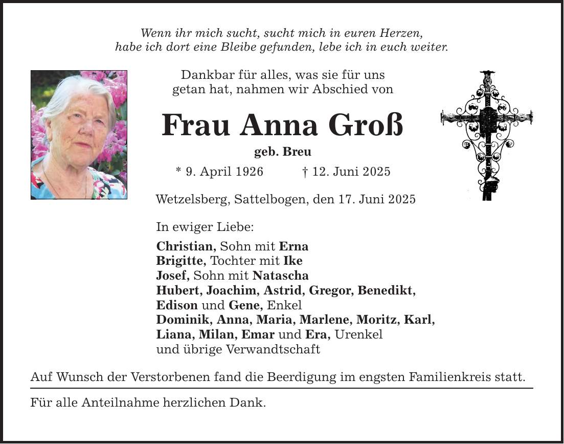 Wenn ihr mich sucht, sucht mich in euren Herzen, habe ich dort eine Bleibe gefunden, lebe ich in euch weiter. Dankbar für alles, was sie für uns getan hat, nahmen wir Abschied von Frau Anna Groß geb. Breu * 9. April 1926 _ 12. Juni 2025 Wetzelsberg, Sattelbogen, den 17. Juni 2025 In ewiger Liebe: Christian, Sohn mit Erna Brigitte, Tochter mit Ike Josef, Sohn mit Natascha Hubert, Joachim, Astrid, Gregor, Benedikt, Edison und Gene, Enkel Dominik, Anna, Maria, Marlene, Moritz, Karl, Liana, Milan, Emar und Era, Urenkel und übrige Verwandtschaft Auf Wunsch der Verstorbenen fand die Beerdigung im engsten Familienkreis statt. Für alle Anteilnahme herzlichen Dank.
