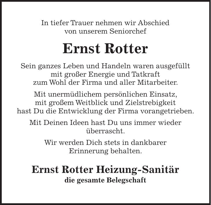 In tiefer Trauer nehmen wir Abschied von unserem Seniorchef Ernst Rotter Sein ganzes Leben und Handeln waren ausgefüllt mit großer Energie und Tatkraft zum Wohl der Firma und aller Mitarbeiter. Mit unermüdlichem persönlichen Einsatz, mit großem Weitblick und Zielstrebigkeit hast Du die Entwicklung der Firma vorangetrieben. Mit Deinen Ideen hast Du uns immer wieder überrascht. Wir werden Dich stets in dankbarer Erinnerung behalten. Ernst Rotter Heizung-Sanitär die gesamte Belegschaft