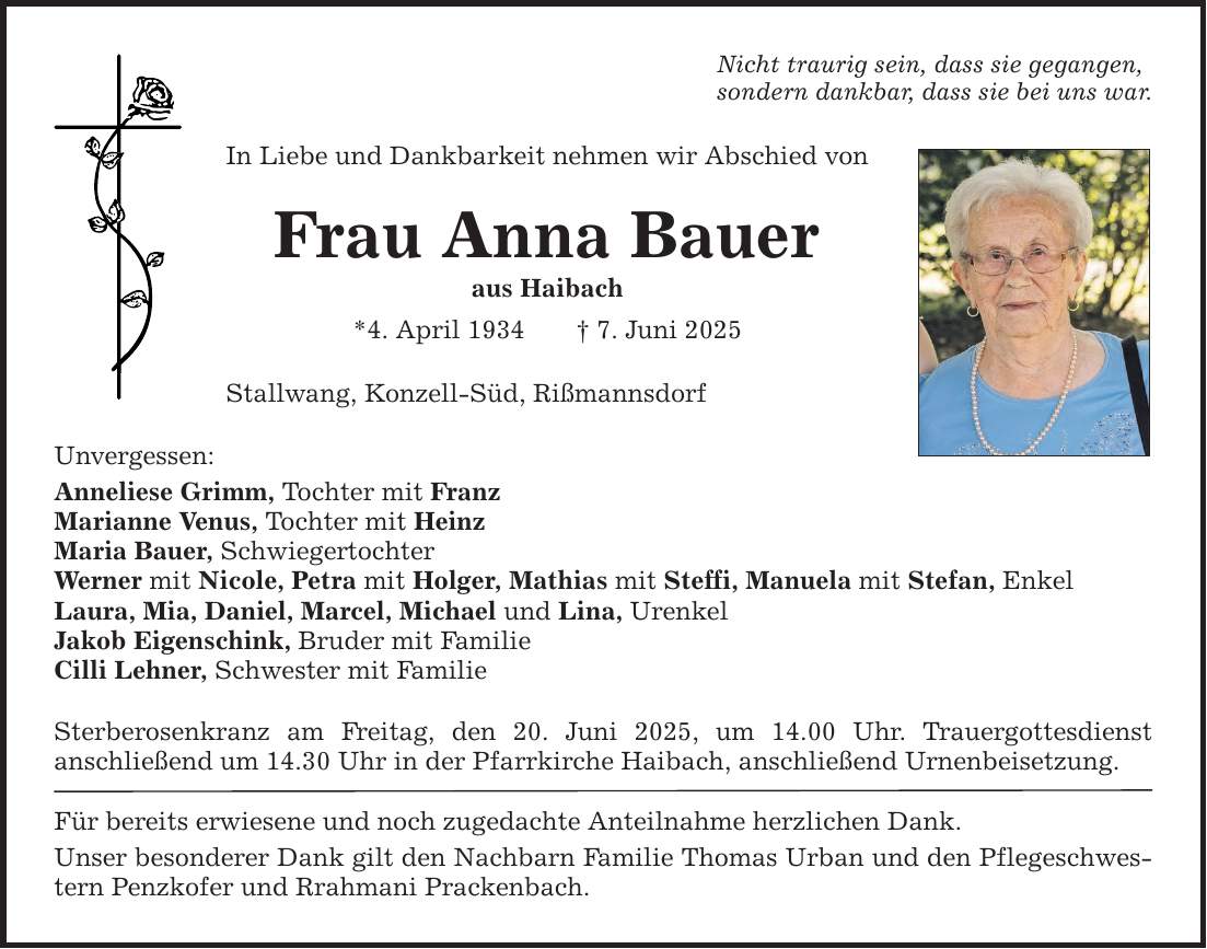 Unvergessen: Nicht traurig sein, dass sie gegangen, sondern dankbar, dass sie bei uns war. In Liebe und Dankbarkeit nehmen wir Abschied von Frau Anna Bauer aus Haibach *4. April 1934 _ 7. Juni 2025 Stallwang, Konzell-Süd, Rißmannsdorf Anneliese Grimm, Tochter mit Franz Marianne Venus, Tochter mit Heinz Maria Bauer, Schwiegertochter Werner mit Nicole, Petra mit Holger, Mathias mit Steffi, Manuela mit Stefan, Enkel Laura, Mia, Daniel, Marcel, Michael und Lina, Urenkel Jakob Eigenschink, Bruder mit Familie Cilli Lehner, Schwester mit Familie Sterberosenkranz am Freitag, den 20. Juni 2025, um 14.00 Uhr. Trauergottesdienst ­anschließend um 14.30 Uhr in der Pfarrkirche Haibach, anschließend Urnenbeisetzung. Für bereits erwiesene und noch zugedachte Anteilnahme herzlichen Dank. Unser besonderer Dank gilt den Nachbarn Familie Thomas Urban und den Pflegeschwestern Penzkofer und Rrahmani Prackenbach.