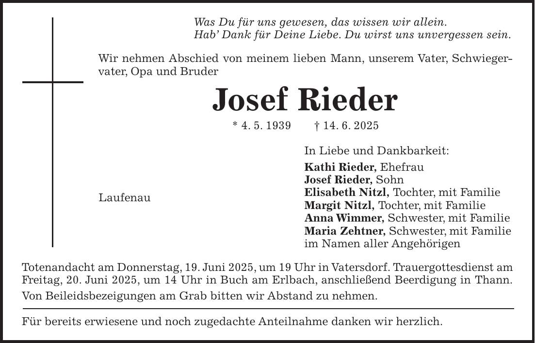 Was Du für uns gewesen, das wissen wir allein. Hab' Dank für Deine Liebe. Du wirst uns unvergessen sein. Wir nehmen Abschied von meinem lieben Mann, unserem Vater, Schwiegervater, Opa und Bruder Josef Rieder * 4. 5. 1939 + 14. 6. 2025 In Liebe und Dankbarkeit: Kathi Rieder, Ehefrau Josef Rieder, Sohn Elisabeth Nitzl, Tochter, mit Familie Margit Nitzl, Tochter, mit Familie Anna Wimmer, Schwester, mit Familie Maria Zehtner, Schwester, mit Familie im Namen aller Angehörigen Totenandacht am Donnerstag, 19. Juni 2025, um 19 Uhr in Vatersdorf. Trauergottesdienst am Freitag, 20. Juni 2025, um 14 Uhr in Buch am Erlbach, anschließend Beerdigung in Thann. Von Beileidsbezeigungen am Grab bitten wir Abstand zu nehmen. Für bereits erwiesene und noch zugedachte Anteilnahme danken wir herzlich.Laufenau