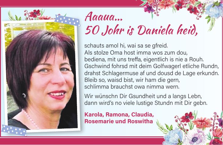 Aaaua... 50 Johr is Daniela heid, schauts amol hi, wai sa se gfreid. Als stolze Oma host imma wos zum dou, bediena, mit uns treffa, eigentlich is nie a Rouh. Gschwind fohrsd mit deim Golfwagerl etliche Rundn, drahst Schlagermuse af und dousd de Lage erkundn. Bleib so, waisd bist, wir ham die gern, schlimma brauchst owa nimma wern. Wir wünschn Dir Gsundheit und a langs Lebn, dann wird's no viele lustige Stundn mit Dir gebn. Karola, Ramona, Claudia, Rosemarie und Roswitha