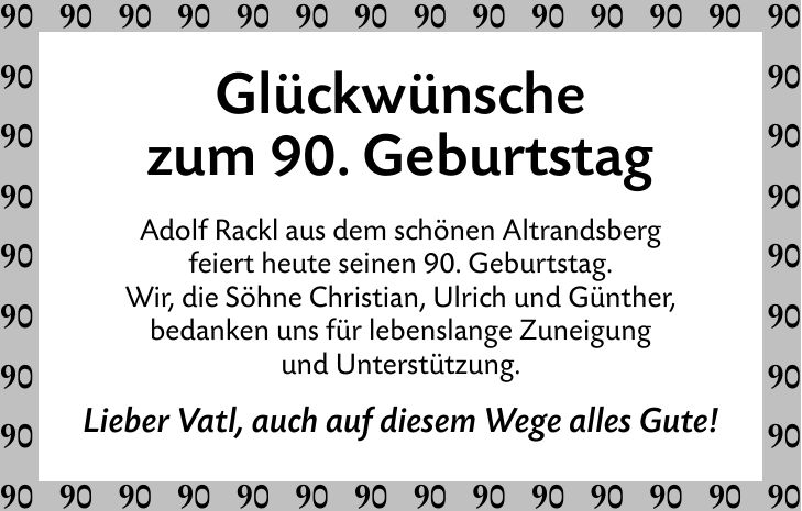 Glückwünschezum 90. GeburtstagAdolf Rackl aus dem schönen Altrandsbergfeiert heute seinen 90. Geburtstag.Wir, die Söhne Christian, Ulrich und Günther,bedanken uns für lebenslange Zuneigungund Unterstützung.Lieber Vatl, auch auf diesem Wege alles Gute!