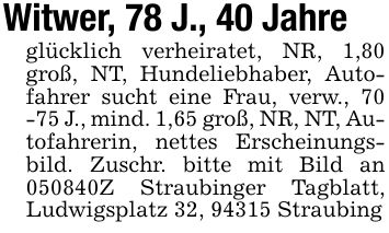 Witwer, 78 J., 40 Jahreglücklich verheiratet, NR, 1,80 groß, NT, Hundeliebhaber, Autofahrer sucht eine Frau, verw., 70 -75 J., mind. 1,65 groß, NR, NT, Autofahrerin, nettes Erscheinungsbild. Zuschr. bitte mit Bild an ***Z Straubinger Tagblatt, Ludwigsplatz 32, 94315 Straubing
