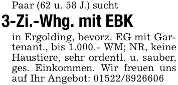 Paar (62 u. 58 J.) sucht3-Zi.-Whg. mit EBKin Ergolding, bevorz. EG mit Gartenant., bis 1.000.- WM; NR, keine Haustiere, sehr ordentl. u. sauber, ges. Einkommen. Wir freuen uns auf Ihr Angebot: ***