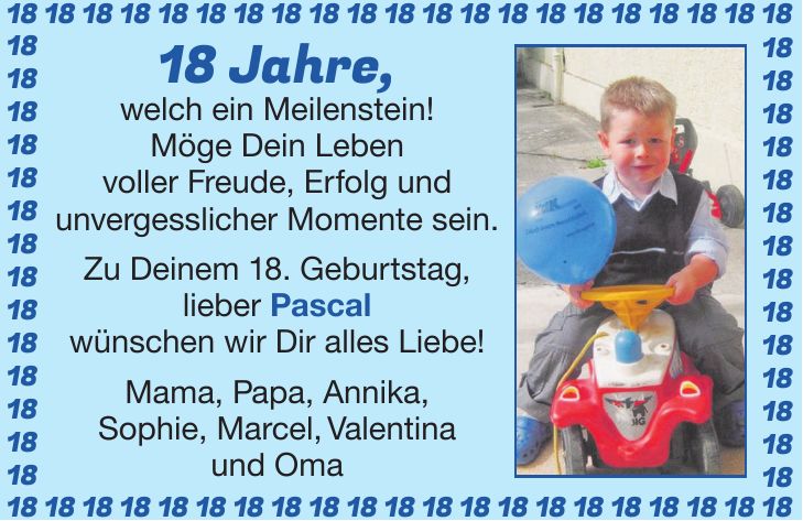 18 Jahre, welch ein Meilenstein! Möge Dein Leben voller Freude, Erfolg und unvergesslicher Momente sein. Zu Deinem 18. Geburtstag, lieber Pascal wünschen wir Dir alles Liebe! Mama, Papa, Annika, Sophie, Marcel, Valentina und Oma***