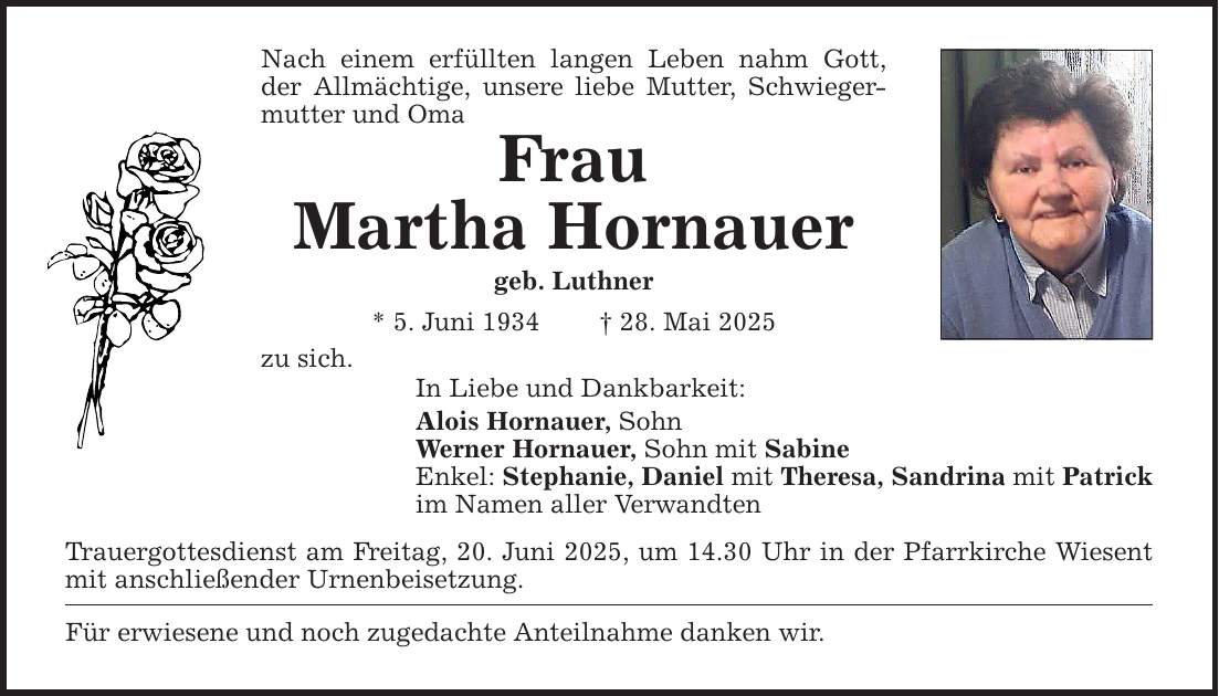 Nach einem erfüllten langen Leben nahm Gott, der Allmächtige, unsere liebe Mutter, Schwiegermutter und Oma Frau Martha Hornauer geb. Luthner * 5. Juni 1934 _ 28. Mai 2025 zu sich. In Liebe und Dankbarkeit: Alois Hornauer, Sohn Werner Hornauer, Sohn mit Sabine Enkel: Stephanie, Daniel mit Theresa, Sandrina mit Patrick im Namen aller Verwandten Trauergottesdienst am Freitag, 20. Juni 2025, um 14.30 Uhr in der Pfarrkirche Wiesent mit anschließender Urnenbeisetzung. Für erwiesene und noch zugedachte Anteilnahme danken wir.