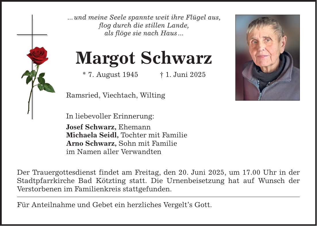 ... und meine Seele spannte weit ihre Flügel aus, flog durch die stillen Lande, als flöge sie nach Haus ... Margot Schwarz * 7. August 1945 _ 1. Juni 2025 Ramsried, Viechtach, Wilting In liebevoller Erinnerung: Josef Schwarz, Ehemann Michaela Seidl, Tochter mit Familie Arno Schwarz, Sohn mit Familie im Namen aller Verwandten Der Trauergottesdienst findet am Freitag, den 20. Juni 2025, um 17.00 Uhr in der Stadtpfarrkirche Bad Kötzting statt. Die Urnenbeisetzung hat auf Wunsch der Verstorbenen im Familienkreis stattgefunden. Für Anteilnahme und Gebet ein herzliches Vergelt's Gott.