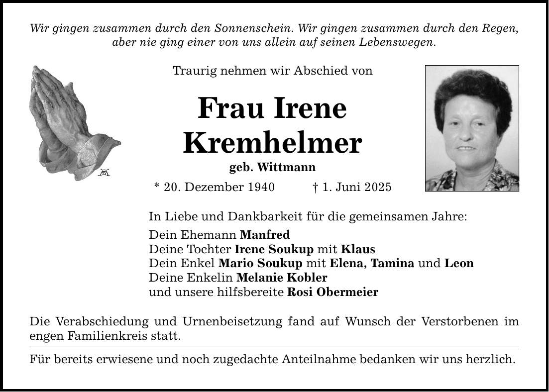 Wir gingen zusammen durch den Sonnenschein. Wir gingen zusammen durch den Regen, aber nie ging einer von uns allein auf seinen Lebenswegen. Traurig nehmen wir Abschied von Frau Irene Kremhelmer geb. Wittmann * 20. Dezember 1940 _ 1. Juni 2025 In Liebe und Dankbarkeit für die gemeinsamen Jahre: Dein Ehemann Manfred Deine Tochter Irene Soukup mit Klaus Dein Enkel Mario Soukup mit Elena, Tamina und Leon Deine Enkelin Melanie Kobler und unsere hilfsbereite Rosi Obermeier Die Verabschiedung und Urnenbeisetzung fand auf Wunsch der Verstorbenen im engen Familienkreis statt. Für bereits erwiesene und noch zugedachte Anteilnahme bedanken wir uns herzlich.