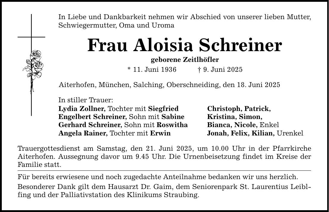In Liebe und Dankbarkeit nehmen wir Abschied von unserer lieben Mutter, Schwiegermutter, Oma und Uroma Frau Aloisia Schreiner geborene Zeitlhöfler * 11. Juni 1936 _ 9. Juni 2025 Aiterhofen, München, Salching, Oberschneiding, den 18. Juni 2025 In stiller Trauer: Lydia Zollner, Tochter mit Siegfried Christoph, Patrick, Engelbert Schreiner, Sohn mit Sabine Kristina, Simon, Gerhard Schreiner, Sohn mit Roswitha Bianca, Nicole, Enkel Angela Rainer, Tochter mit Erwin Jonah, Felix, Kilian, Urenkel Trauergottesdienst am Samstag, den 21. Juni 2025, um 10.00 Uhr in der Pfarrkirche Aiterhofen. Aussegnung davor um 9.45 Uhr. Die Urnenbeisetzung findet im Kreise der Familie statt. Für bereits erwiesene und noch zugedachte Anteilnahme bedanken wir uns herzlich. Besonderer Dank gilt dem Hausarzt Dr. Gaim, dem Seniorenpark St. Laurentius Leibl­fing und der Palliativstation des Klinikums Straubing.