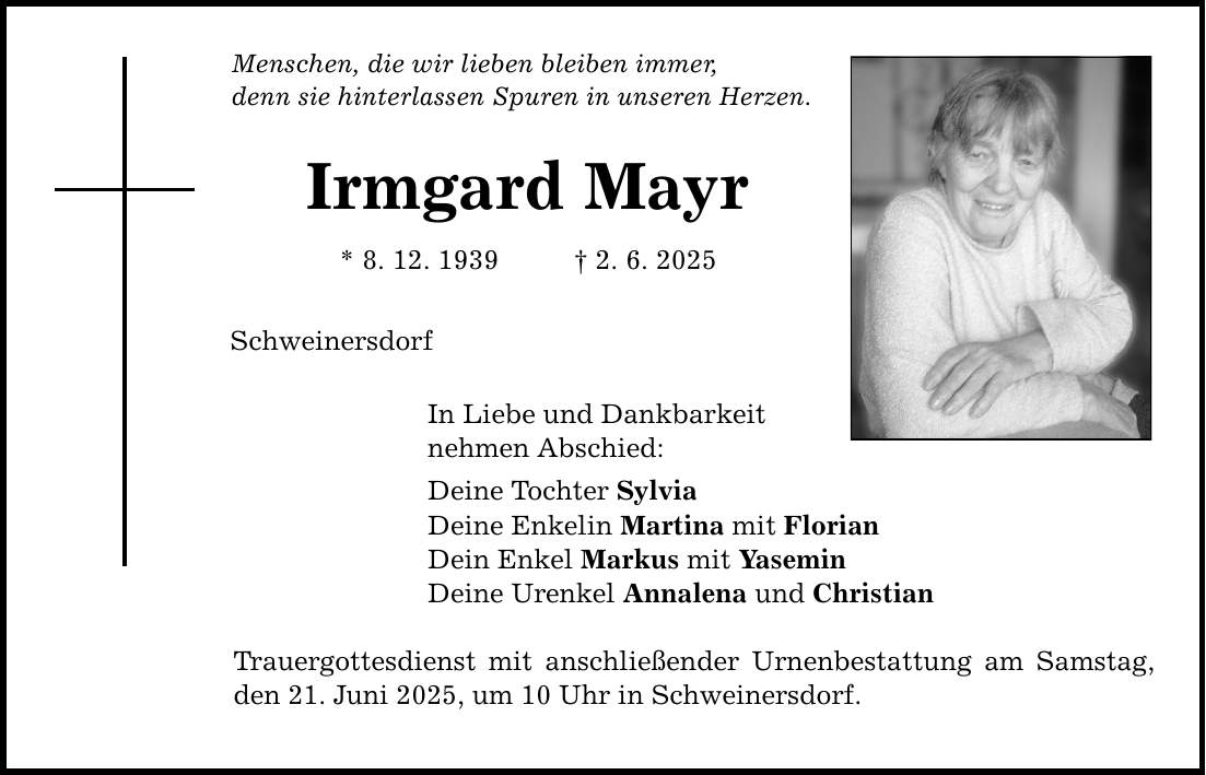 Menschen, die wir lieben bleiben immer, denn sie hinterlassen Spuren in unseren Herzen. Irmgard Mayr * 8. 12. 1939 _ 2. 6. 2025 Schweinersdorf In Liebe und Dankbarkeit nehmen Abschied: Deine Tochter Sylvia Deine Enkelin Martina mit Florian Dein Enkel Markus mit Yasemin Deine Urenkel Annalena und Christian Trauergottesdienst mit anschließender Urnenbestattung am Samstag, den 21. Juni 2025, um 10 Uhr in Schweinersdorf.