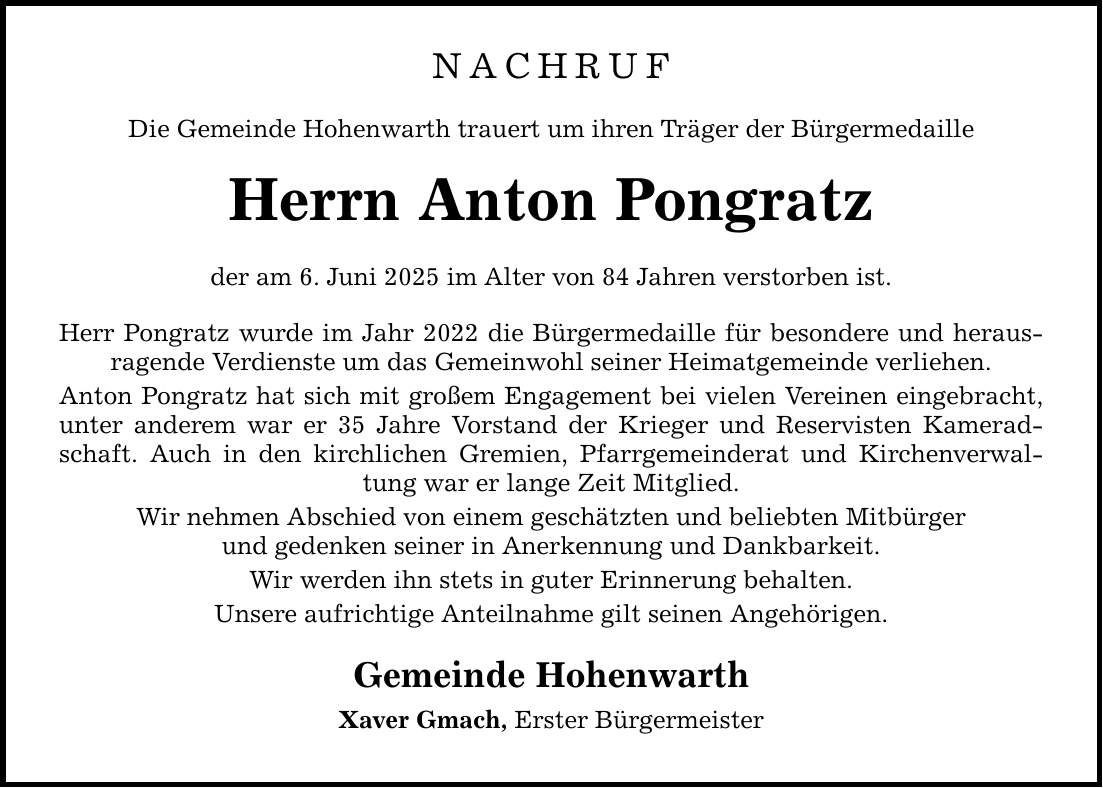 NACHRUF Die Gemeinde Hohenwarth trauert um ihren Träger der Bürgermedaille Herrn Anton Pongratz der am 6. Juni 2025 im Alter von 84 Jahren verstorben ist. Herr Pongratz wurde im Jahr 2022 die Bürgermedaille für besondere und herausragende Verdienste um das Gemeinwohl seiner Heimatgemeinde verliehen. Anton Pongratz hat sich mit großem Engagement bei vielen Vereinen eingebracht, unter anderem war er 35 Jahre Vorstand der Krieger und Reservisten Kameradschaft. Auch in den kirchlichen Gremien, Pfarrgemeinderat und Kirchenverwaltung war er lange Zeit Mitglied. Wir nehmen Abschied von einem geschätzten und beliebten Mitbürger und gedenken seiner in Anerkennung und Dankbarkeit. Wir werden ihn stets in guter Erinnerung behalten. Unsere aufrichtige Anteilnahme gilt seinen Angehörigen. Gemeinde Hohenwarth Xaver Gmach, Erster Bürgermeister