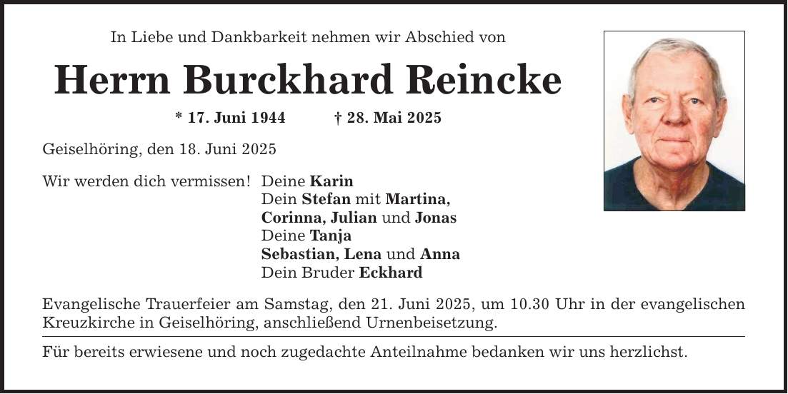In Liebe und Dankbarkeit nehmen wir Abschied von Herrn Burckhard Reincke * 17. Juni 1944 _ 28. Mai 2025 Geiselhöring, den 18. Juni 2025 Wir werden dich vermissen! Deine Karin Dein Stefan mit Martina, Corinna, Julian und Jonas Deine Tanja Sebastian, Lena und Anna Dein Bruder Eckhard Evangelische Trauerfeier am Samstag, den 21. Juni 2025, um 10.30 Uhr in der evangelischen Kreuzkirche in Geiselhöring, anschließend Urnenbeisetzung. Für bereits erwiesene und noch zugedachte Anteilnahme bedanken wir uns herzlichst.