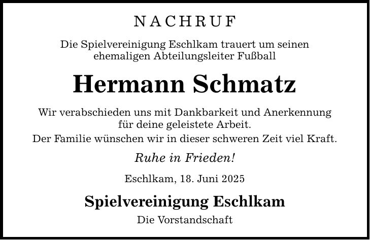 nachruf Die Spielvereinigung Eschlkam trauert um seinen ehemaligen Abteilungsleiter Fußball Hermann Schmatz Wir verabschieden uns mit Dankbarkeit und Anerkennung für deine geleistete Arbeit. Der Familie wünschen wir in dieser schweren Zeit viel Kraft. Ruhe in Frieden! Eschlkam, 18. Juni 2025 Spielvereinigung Eschlkam Die Vorstandschaft