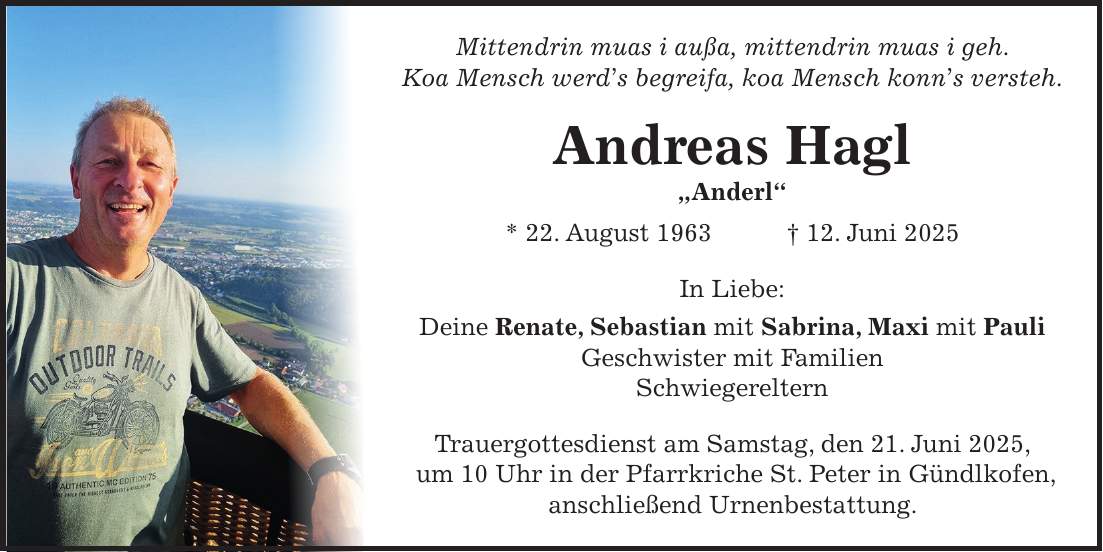 Mittendrin muas i außa, mittendrin muas i geh. Koa Mensch werd's begreifa, koa Mensch konn's versteh. Andreas Hagl 'Anderl' * 22. August 1963 + 12. Juni 2025 In Liebe: Deine Renate, Sebastian mit Sabrina, Maxi mit Pauli Geschwister mit Familien Schwiegereltern Trauergottesdienst am Samstag, den 21. Juni 2025, um 10 Uhr in der Pfarrkriche St. Peter in Gündlkofen, anschließend Urnenbestattung.