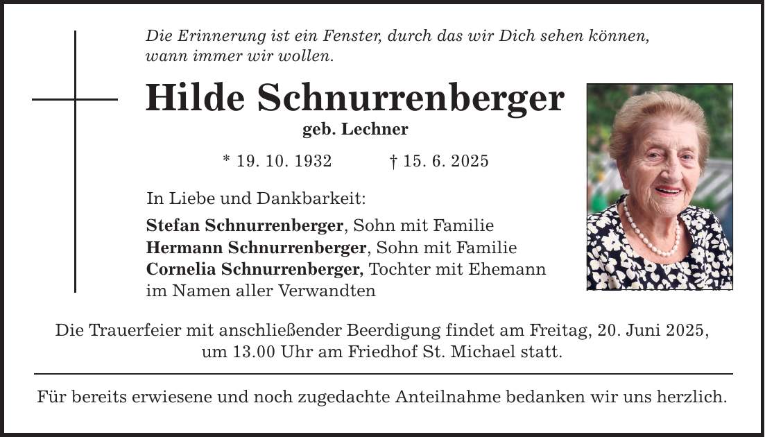 Die Erinnerung ist ein Fenster, durch das wir Dich sehen können, wann immer wir wollen. Hilde Schnurrenberger geb. Lechner * 19. 10. 1932 _ 15. 6. 2025 In Liebe und Dankbarkeit: Stefan Schnurrenberger, Sohn mit Familie Hermann Schnurrenberger, Sohn mit Familie Cornelia Schnurrenberger, Tochter mit Ehemann im Namen aller Verwandten Die Trauerfeier mit anschließender Beerdigung findet am Freitag, 20. Juni 2025, um 13.00 Uhr am Friedhof St. Michael statt. Für bereits erwiesene und noch zugedachte Anteilnahme bedanken wir uns herzlich.