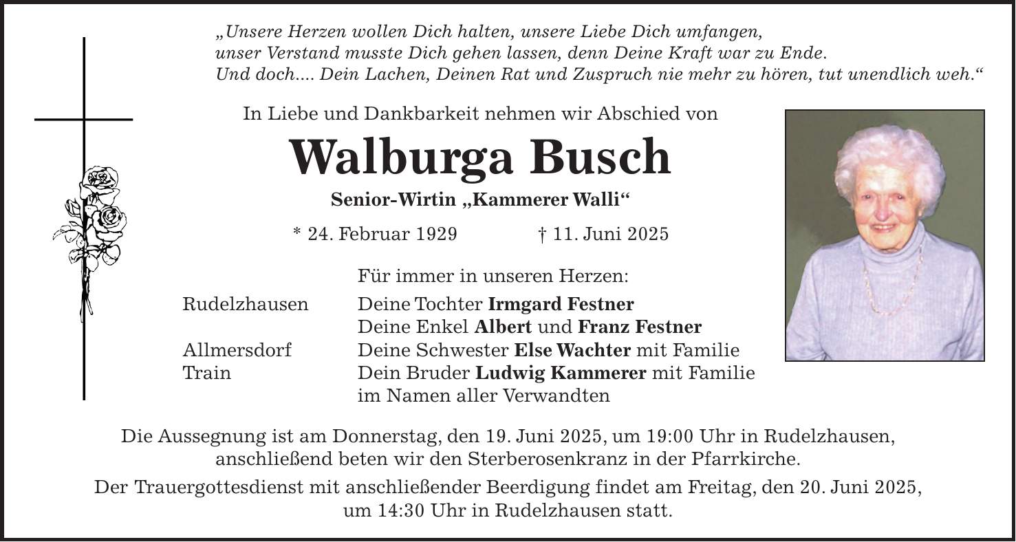 'Unsere Herzen wollen Dich halten, unsere Liebe Dich umfangen, unser Verstand musste Dich gehen lassen, denn Deine Kraft war zu Ende. Und doch.... Dein Lachen, Deinen Rat und Zuspruch nie mehr zu hören, tut unendlich weh.' In Liebe und Dankbarkeit nehmen wir Abschied von Walburga Busch Senior-Wirtin 'Kammerer Walli' * 24. Februar 1929 + 11. Juni 2025 Für immer in unseren Herzen: Rudelzhausen Deine Tochter Irmgard Festner Deine Enkel Albert und Franz Festner Allmersdorf Deine Schwester Else Wachter mit Familie Train Dein Bruder Ludwig Kammerer mit Familie im Namen aller Verwandten Die Aussegnung ist am Donnerstag, den 19. Juni 2025, um 19:00 Uhr in Rudelzhausen, anschließend beten wir den Sterberosenkranz in der Pfarrkirche. Der Trauergottesdienst mit anschließender Beerdigung findet am Freitag, den 20. Juni 2025, um 14:30 Uhr in Rudelzhausen statt.