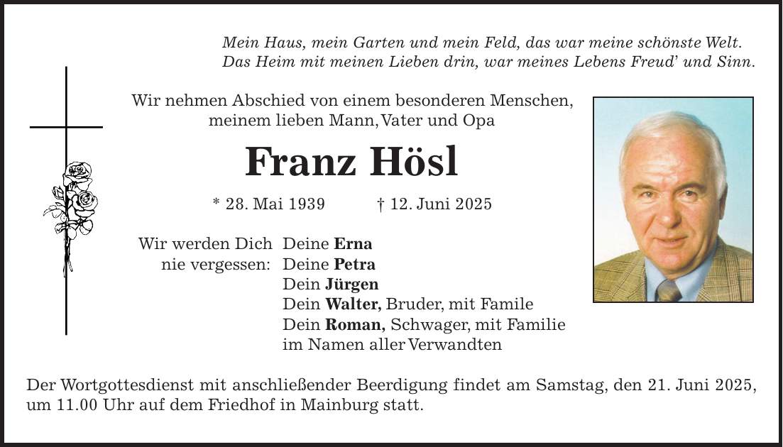 Mein Haus, mein Garten und mein Feld, das war meine schönste Welt. Das Heim mit meinen Lieben drin, war meines Lebens Freud' und Sinn. Wir nehmen Abschied von einem besonderen Menschen, meinem lieben Mann, Vater und Opa Franz Hösl * 28. Mai 1939 + 12. Juni 2025 Wir werden Dich Deine Erna nie vergessen: Deine Petra Dein Jürgen Dein Walter, Bruder, mit Famile Dein Roman, Schwager, mit Familie im Namen aller Verwandten Der Wortgottesdienst mit anschließender Beerdigung findet am Samstag, den 21. Juni 2025, um 11.00 Uhr auf dem Friedhof in Mainburg statt.