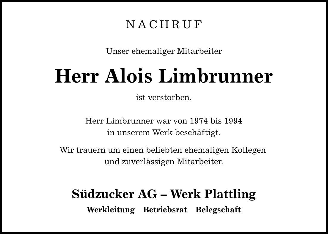 NACHRUFUnser ehemaliger MitarbeiterHerr Alois Limbrunnerist verstorben. Herr Limbrunner war von 1974 bis 1994in unserem Werk beschäftigt. Wir trauern um einen beliebten ehemaligen Kollegen und zuverlässigen Mitarbeiter.Südzucker AG - Werk Plattling Werkleitung Betriebsrat Belegschaft