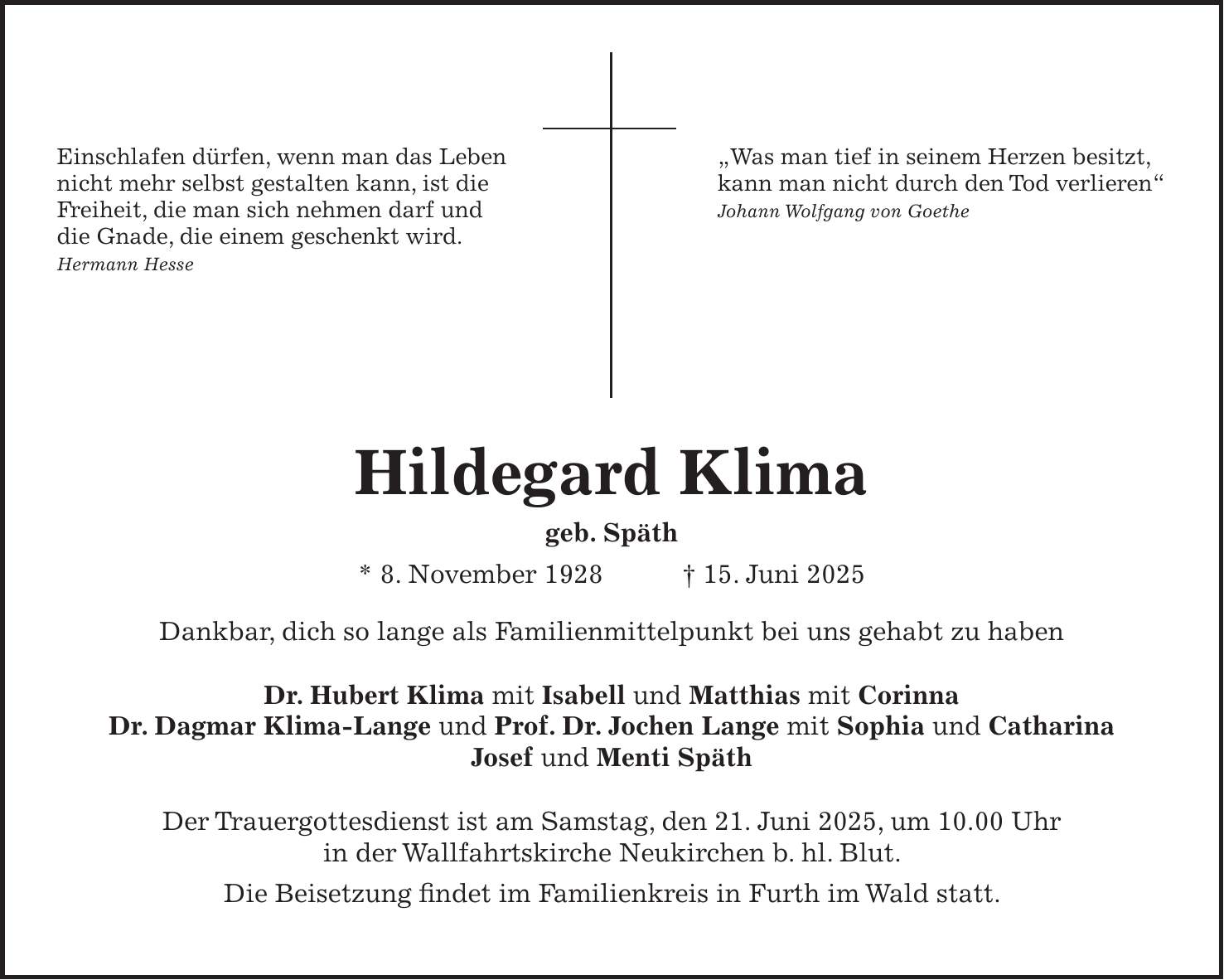 Einschlafen dürfen, wenn man das Leben 'Was man tief in seinem Herzen besitzt, nicht mehr selbst gestalten kann, ist die kann man nicht durch den Tod verlieren' Freiheit, die man sich nehmen darf und Johann Wolfgang von Goethe die Gnade, die einem geschenkt wird. Hermann Hesse Hildegard Klima geb. Späth * 8. November 1928 + 15. Juni 2025 Dankbar, dich so lange als Familienmittelpunkt bei uns gehabt zu haben Dr. Hubert Klima mit Isabell und Matthias mit Corinna Dr. Dagmar Klima-Lange und Prof. Dr. Jochen Lange mit Sophia und Catharina Josef und Menti Späth Der Trauergottesdienst ist am Samstag, den 21. Juni 2025, um 10.00 Uhr in der Wallfahrtskirche Neukirchen b. hl. Blut. Die Beisetzung findet im Familienkreis in Furth im Wald statt.